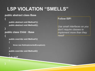 LSP VIOLATION “SMELLS”
public abstract class Base
{                                               Follow ISP!
    public abstract void Method1();
    public abstract void Method2();
                                                Use small interfaces so you
}                                               don‟t require classes to
public class Child : Base                       implement more than they
{                                               need!
    public override void Method1()
    {
         throw new NotImplementedException();
    }
    public override void Method2()
    {
    // do stuff
    }
}
 