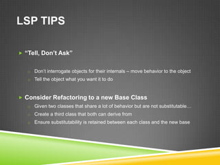 LSP TIPS

 “Tell, Don’t Ask”


   o Don’t interrogate objects for their internals – move behavior to the object
   o Tell the object what you want it to do



 Consider Refactoring to a new Base Class
   o Given two classes that share a lot of behavior but are not substitutable…
   o Create a third class that both can derive from
   o Ensure substitutability is retained between each class and the new base
 