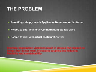 THE PROBLEM

 AboutPage simply needs ApplicationName and AuthorName


 Forced to deal with huge ConfigurationSettings class


 Forced to deal with actual configuration files




Interface Segregation violations result in classes that depend on
things they do not need, increasing coupling and reducing
flexibility and maintainability
 