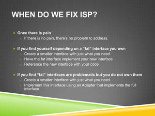 WHEN DO WE FIX ISP?

 Once there is pain
   o If there is no pain, there’s no problem to address.


 If you find yourself depending on a “fat” interface you own
   o Create a smaller interface with just what you need
   o Have the fat interface implement your new interface
   o Reference the new interface with your code


 If you find “fat” interfaces are problematic but you do not own them
   o Create a smaller interface with just what you need
   o Implement this interface using an Adapter that implements the full
      interface
 