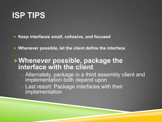 ISP TIPS

 Keep interfaces small, cohesive, and focused


 Whenever possible, let the client define the interface


Whenever possible, package the
  interface with the client
   o Alternately, package in a third assembly client and
     implementation both depend upon
   o Last resort: Package interfaces with their
     implementation
 