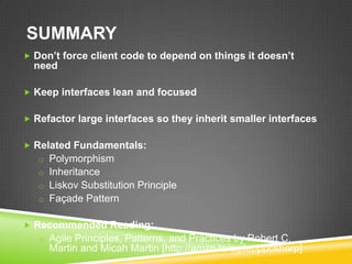 SUMMARY
 Don’t force client code to depend on things it doesn’t
  need

 Keep interfaces lean and focused


 Refactor large interfaces so they inherit smaller interfaces


 Related Fundamentals:
   o Polymorphism
   o Inheritance
   o Liskov Substitution Principle
   o Façade Pattern


 Recommended Reading:
   o Agile Principles, Patterns, and Practices by Robert C.
     Martin and Micah Martin [http://amzn.to/agilepppcsharp]
 