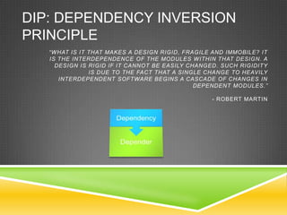DIP: DEPENDENCY INVERSION
PRINCIPLE
   “WHAT IS IT THAT MAKES A DESIGN RIGID, FRAGILE AND IMMOBILE? IT
   IS THE INTERDEPENDENCE OF THE MODULES WITHIN THAT DESIGN. A
     DESIGN IS RIGID IF IT CANNOT BE EASILY CHANGED. SUCH RIGIDITY
               IS DUE TO THE FACT THAT A SINGLE CHANGE TO HEAVILY
      INTERDEPENDENT SOFTWARE BEGINS A CASCADE OF CHANGES IN
                                              DEPENDENT MODULES.”

                                                  - ROBERT MARTIN
 