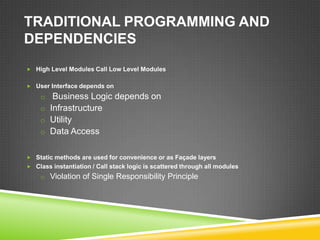 TRADITIONAL PROGRAMMING AND
DEPENDENCIES
 High Level Modules Call Low Level Modules


 User Interface depends on

    o Business Logic depends on
    o Infrastructure
    o Utility
    o Data Access


 Static methods are used for convenience or as Façade layers
 Class instantiation / Call stack logic is scattered through all modules
    o Violation of Single Responsibility Principle
 