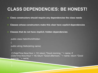 CLASS DEPENDENCIES: BE HONEST!
 Class constructors should require any dependencies the class needs


 Classes whose constructors make this clear have explicit dependencies


 Classes that do not have implicit, hidden dependencies


   public class HelloWorldHidden
   {
   public string Hello(string name)
   {
    if (DateTime.Now.Hour < 12) return "Good morning, " + name; if
   (DateTime.Now.Hour < 18) return "Good afternoon, " + name; return "Good
   evening, " + name;
   }
   }
 