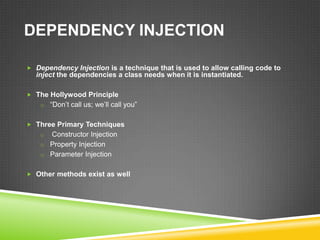DEPENDENCY INJECTION

 Dependency Injection is a technique that is used to allow calling code to
  inject the dependencies a class needs when it is instantiated.

 The Hollywood Principle
    o “Don’t call us; we’ll call you”


 Three Primary Techniques
    o Constructor Injection
    o Property Injection
    o Parameter Injection


 Other methods exist as well
 