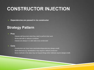 CONSTRUCTOR INJECTION

 Dependencies are passed in via constructor




Strategy Pattern
 Pros
    o    Classes self-document what they need to perform their work
    o    Works well with or without a container
    o    Classes are always in a valid state once constructed


 Cons
    o    Constructors can have many parameters/dependencies (design smell)
    o    Some features (e.g. Serialization) may require a default constructor
    o    Some methods in the class may not require things other methods require (design smell)
 