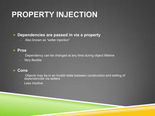 PROPERTY INJECTION

 Dependencies are passed in via a property
   o   Also known as “setter injection”


 Pros
   o Dependency can be changed at any time during object lifetime
   o Very flexible


 Cons
   o Objects may be in an invalid state between construction and setting of
     dependencies via setters
   o Less intuitive
 