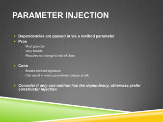 PARAMETER INJECTION

 Dependencies are passed in via a method parameter
 Pros
   o Most granular
   o Very flexible
   o Requires no change to rest of class


 Cons
   o Breaks method signature
   o Can result in many parameters (design smell)


 Consider if only one method has the dependency, otherwise prefer
   constructor injection
 