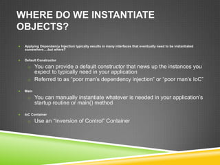 WHERE DO WE INSTANTIATE
OBJECTS?
   Applying Dependency Injection typically results in many interfaces that eventually need to be instantiated
    somewhere… but where?


   Default Constructor

     o You can provide a default constructor that news up the instances you
       expect to typically need in your application
     o Referred to as “poor man’s dependency injection” or “poor man’s IoC”

   Main

     o You can manually instantiate whatever is needed in your application’s
           startup routine or main() method

   IoC Container

     o Use an “Inversion of Control” Container
 