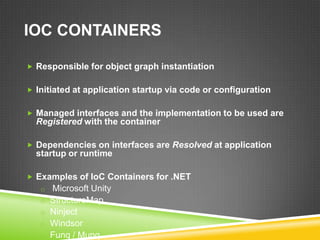IOC CONTAINERS

 Responsible for object graph instantiation


 Initiated at application startup via code or configuration


 Managed interfaces and the implementation to be used are
  Registered with the container

 Dependencies on interfaces are Resolved at application
  startup or runtime

 Examples of IoC Containers for .NET
   o Microsoft Unity
   o StructureMap
   o Ninject
   o Windsor
   o Funq / Munq
 