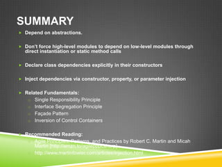 SUMMARY
 Depend on abstractions.


 Don’t force high-level modules to depend on low-level modules through
  direct instantiation or static method calls

 Declare class dependencies explicitly in their constructors


 Inject dependencies via constructor, property, or parameter injection


 Related Fundamentals:
    o Single Responsibility Principle
    o Interface Segregation Principle
    o Façade Pattern
    o Inversion of Control Containers


 Recommended Reading:
    o Agile Principles, Patterns, and Practices by Robert C. Martin and Micah
      Martin [http://amzn.to/agilepppcsharp]
    o http://www.martinfowler.com/articles/injection.html
 