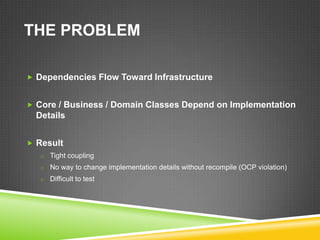 THE PROBLEM

 Dependencies Flow Toward Infrastructure


 Core / Business / Domain Classes Depend on Implementation
  Details


 Result
   o Tight coupling
   o No way to change implementation details without recompile (OCP violation)
   o Difficult to test
 