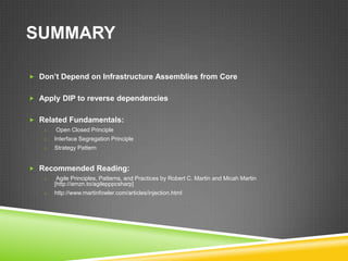 SUMMARY

 Don’t Depend on Infrastructure Assemblies from Core


 Apply DIP to reverse dependencies


 Related Fundamentals:
   o   Open Closed Principle
   o   Interface Segregation Principle
   o   Strategy Pattern


 Recommended Reading:
   o    Agile Principles, Patterns, and Practices by Robert C. Martin and Micah Martin
       [http://amzn.to/agilepppcsharp]
   o   http://www.martinfowler.com/articles/injection.html
 
