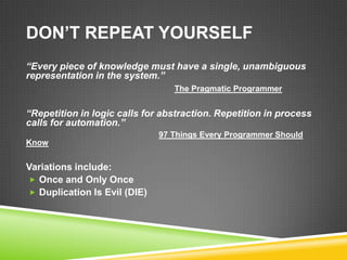 DON’T REPEAT YOURSELF
“Every piece of knowledge must have a single, unambiguous
representation in the system.”
                                 The Pragmatic Programmer


“Repetition in logic calls for abstraction. Repetition in process
calls for automation.”
                              97 Things Every Programmer Should
Know


Variations include:
 Once and Only Once
 Duplication Is Evil (DIE)
 