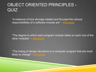 OBJECT ORIENTED PRINCIPLES -
QUIZ
                                                               COHESION:

 “A measure of how strongly-related and focused the various
 responsibilities of a software module are” - Wikipedia


                                                               COUPLING:

 “The degree to which each program module relies on each one of the
 other modules” – Wikipedia


                                                          ENCAPSULATION:

 “The hiding of design decisions in a computer program that are most
 likely to change” - Wikipedia
 