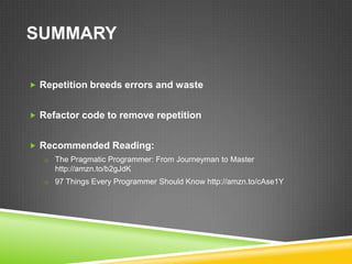 SUMMARY

 Repetition breeds errors and waste


 Refactor code to remove repetition


 Recommended Reading:
   o The Pragmatic Programmer: From Journeyman to Master
     http://amzn.to/b2gJdK
   o 97 Things Every Programmer Should Know http://amzn.to/cAse1Y
 