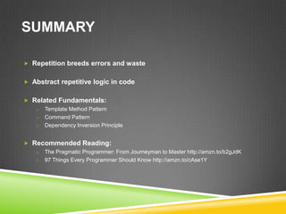 SUMMARY

 Repetition breeds errors and waste


 Abstract repetitive logic in code


 Related Fundamentals:
   o Template Method Pattern
   o Command Pattern
   o Dependency Inversion Principle


 Recommended Reading:
   o The Pragmatic Programmer: From Journeyman to Master http://amzn.to/b2gJdK
   o 97 Things Every Programmer Should Know http://amzn.to/cAse1Y
 