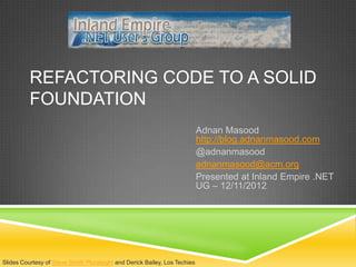 REFACTORING CODE TO A SOLID
          FOUNDATION
                                                                            Adnan Masood
                                                                            http://blog.adnanmasood.com
                                                                            @adnanmasood
                                                                            adnanmasood@acm.org
                                                                            Presented at Inland Empire .NET
                                                                            UG – 12/11/2012




Slides Courtesy of Steve Smith Pluralsight and Derick Bailey, Los Techies
 
