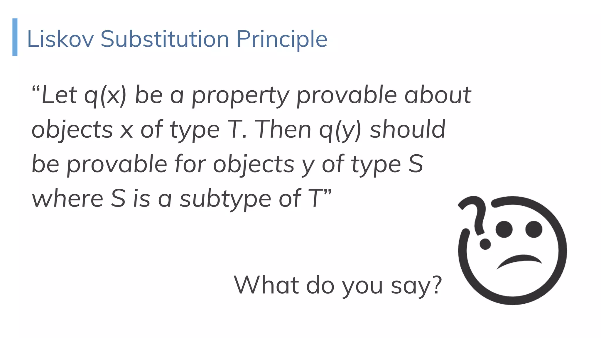 Liskov Substitution Principle
“Let q(x) be a property provable about
objects x of type T. Then q(y) should
be provable for objects y of type S
where S is a subtype of T”
What do you say?
 