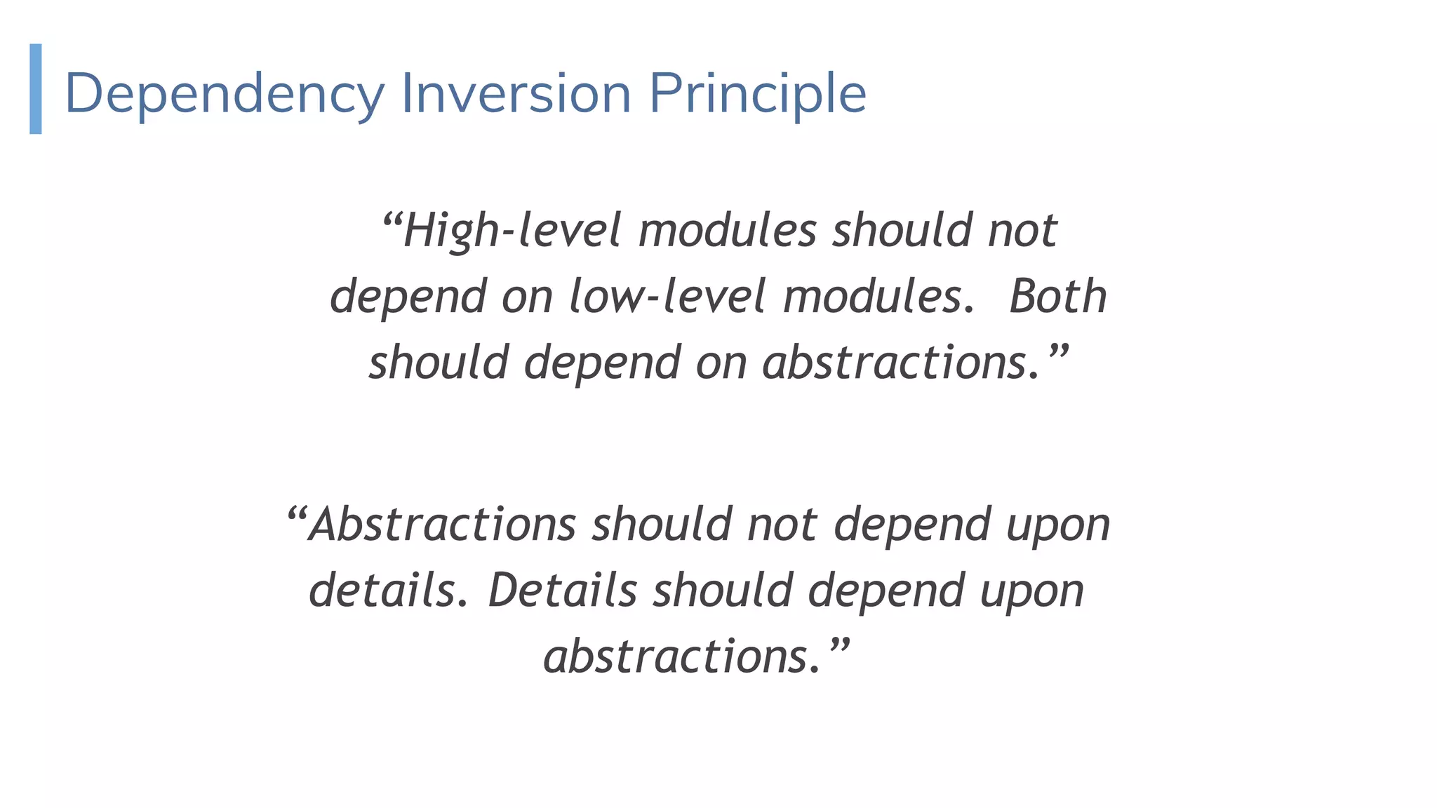 Dependency Inversion Principle
“High-level modules should not
depend on low-level modules. Both
should depend on abstractions.”
“Abstractions should not depend upon
details. Details should depend upon
abstractions.”
 