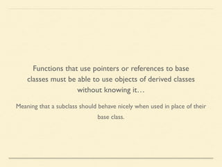 Meaning that a subclass should behave nicely when used in place of their
base class.
Functions that use pointers or references to base
classes must be able to use objects of derived classes
without knowing it…
 