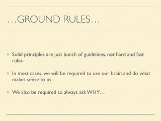 …GROUND RULES…	

Solid principles are just bunch of guidelines, not hard and fast
rules	

In most cases, we will be required to use our brain and do what
makes sense to us	

We also be required to always ask WHY…
 