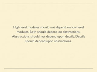High level modules should not depend on low level
modules. Both should depend on abstractions.	

Abstractions should not depend upon details. Details
should depend upon abstractions.
 