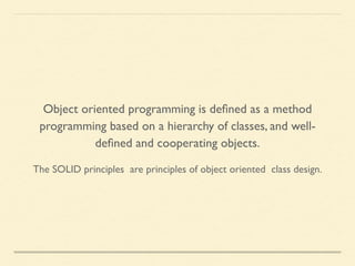 The SOLID principles are principles of object oriented class design.
Object oriented programming is deﬁned as a method
programming based on a hierarchy of classes, and well-
deﬁned and cooperating objects.
 