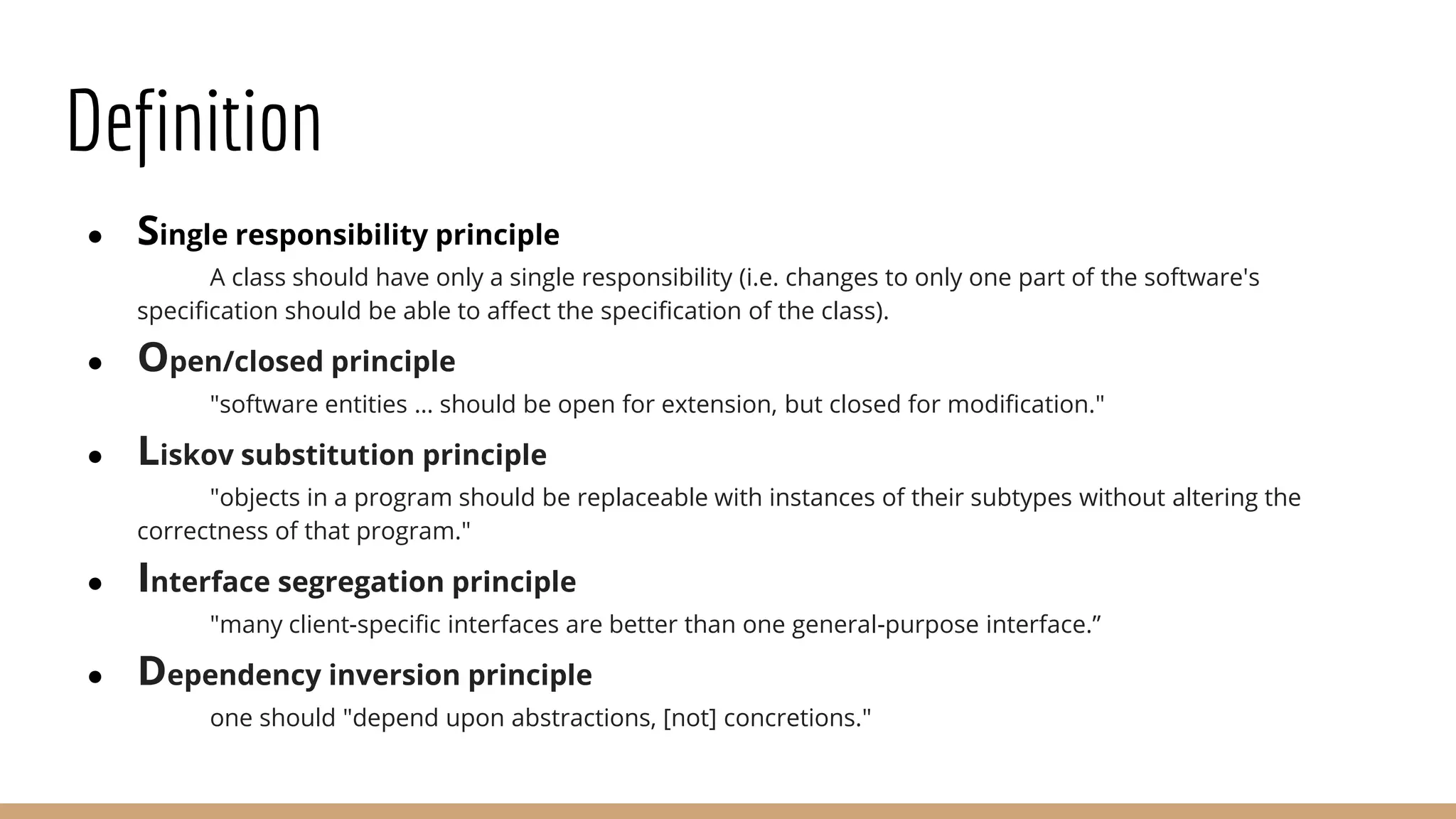 Definition
● Single responsibility principle
A class should have only a single responsibility (i.e. changes to only one part of the software's
specification should be able to affect the specification of the class).
● Open/closed principle
"software entities … should be open for extension, but closed for modification."
● Liskov substitution principle
"objects in a program should be replaceable with instances of their subtypes without altering the
correctness of that program."
● Interface segregation principle
"many client-specific interfaces are better than one general-purpose interface.”
● Dependency inversion principle
one should "depend upon abstractions, [not] concretions."
 