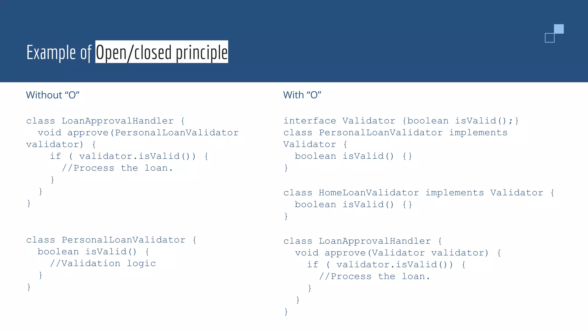 Example of Open/closed principle
Without “O”
class LoanApprovalHandler {
void approve(PersonalLoanValidator
validator) {
if ( validator.isValid()) {
//Process the loan.
}
}
}
class PersonalLoanValidator {
boolean isValid() {
//Validation logic
}
}
With “O”
interface Validator {boolean isValid();}
class PersonalLoanValidator implements
Validator {
boolean isValid() {}
}
class HomeLoanValidator implements Validator {
boolean isValid() {}
}
class LoanApprovalHandler {
void approve(Validator validator) {
if ( validator.isValid()) {
//Process the loan.
}
}
}
 