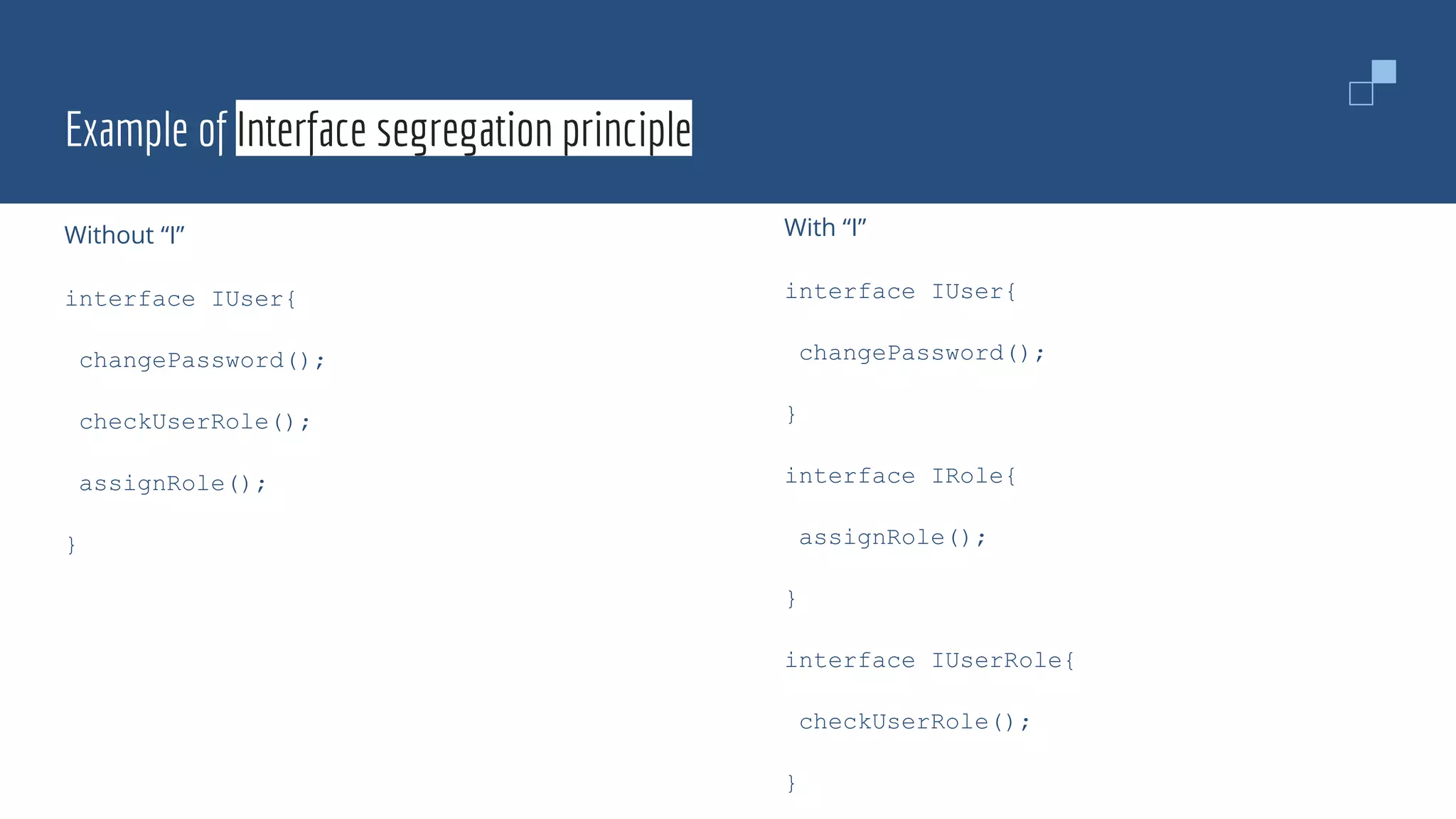Example of Interface segregation principle
Without “I”
interface IUser{
changePassword();
checkUserRole();
assignRole();
}
With “I”
interface IUser{
changePassword();
}
interface IRole{
assignRole();
}
interface IUserRole{
checkUserRole();
}
 