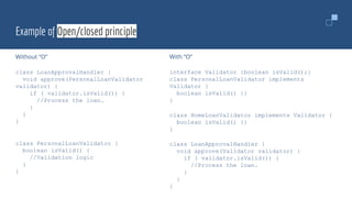 Example of Open/closed principle
Without “O”
class LoanApprovalHandler {
void approve(PersonalLoanValidator
validator) {
if ( validator.isValid()) {
//Process the loan.
}
}
}
class PersonalLoanValidator {
boolean isValid() {
//Validation logic
}
}
With “O”
interface Validator {boolean isValid();}
class PersonalLoanValidator implements
Validator {
boolean isValid() {}
}
class HomeLoanValidator implements Validator {
boolean isValid() {}
}
class LoanApprovalHandler {
void approve(Validator validator) {
if ( validator.isValid()) {
//Process the loan.
}
}
}
 