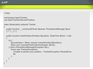 <?php

namespace lapisTracker;
use lapisTrackerStructsPosition;

class Geolocation extends Tracker
{
   public function __construct(Parser $parser, PersistenceManager $pm)
   { /** […] */ }

    public function trackPosition(Position $position, DateTime $time = null)
    {
      try {
         $coordinates = $this->parser->parsePosition($position);
         $this->pm->persistPosition($coordinates, $time);
      } catch (PersistanceManagerException $e) {
         throw new TrackerException(
            'Unable to persist your position.', TrackerException::PersistError,
            $e
         );
      }
    }
}
 