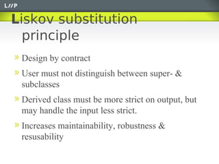 Liskov substitution
  principle
 Design by contract
 User must not distinguish between super- &
 subclasses
 Derived class must be more strict on output, but
 may handle the input less strict.
 Increases maintainability, robustness &
 resusability
 