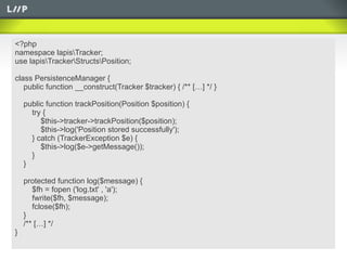 <?php
namespace lapisTracker;
use lapisTrackerStructsPosition;

class PersistenceManager {
   public function __construct(Tracker $tracker) { /** […] */ }

    public function trackPosition(Position $position) {
      try {
         $this->tracker->trackPosition($position);
         $this->log('Position stored successfully');
      } catch (TrackerException $e) {
         $this->log($e->getMessage());
      }
    }

    protected function log($message) {
       $fh = fopen ('log.txt' , 'a');
       fwrite($fh, $message);
       fclose($fh);
    }
    /** […] */
}
 