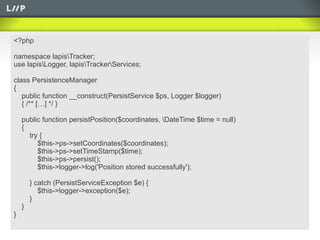 <?php

namespace lapisTracker;
use lapisLogger, lapisTrackerServices;

class PersistenceManager
{
   public function __construct(PersistService $ps, Logger $logger)
   { /** […] */ }

    public function persistPosition($coordinates, DateTime $time = null)
    {
      try {
         $this->ps->setCoordinates($coordinates);
         $this->ps->setTimeStamp($time);
         $this->ps->persist();
         $this->logger->log('Position stored successfully');

        } catch (PersistServiceException $e) {
           $this->logger->exception($e);
        }
    }
}
 