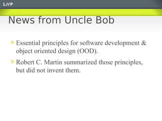 News from Uncle Bob

 Essential principles for software development &
 object oriented design (OOD).
 Robert C. Martin summarized those principles,
 but did not invent them.
 
