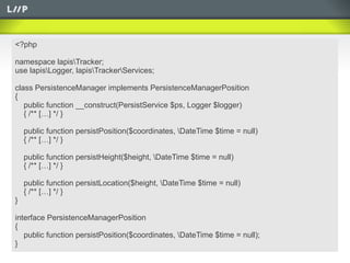 <?php

namespace lapisTracker;
use lapisLogger, lapisTrackerServices;

class PersistenceManager implements PersistenceManagerPosition
{
   public function __construct(PersistService $ps, Logger $logger)
   { /** […] */ }

    public function persistPosition($coordinates, DateTime $time = null)
    { /** […] */ }

    public function persistHeight($height, DateTime $time = null)
    { /** […] */ }

    public function persistLocation($height, DateTime $time = null)
    { /** […] */ }
}

interface PersistenceManagerPosition
{
   public function persistPosition($coordinates, DateTime $time = null);
}
 