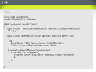 <?php

namespace lapisTracker;
use lapisTrackerStructsPosition;

class Geolocation extends Tracker
{
   public function __construct(Parser $parser, PersistenceManagerPosition $pm)
   { /** […] */ }

    public function trackPosition(Position $position, DateTime $time = null)
    {
      try{
         $coordinates = $this->parser->parsePosition($position);
         $this->pm->persistPosition($coordinates, $time);

        } catch (PersistanceManagerException $e) {
            throw new TrackerException(
               'Unable to persist your position.', TrackerException::PersistError,
               $e
            );
         }
    }
}
 