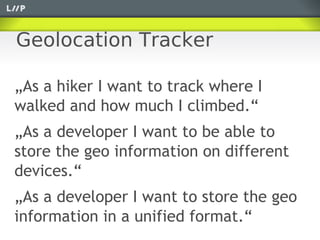 Geolocation Tracker

„As a hiker I want to track where I
walked and how much I climbed.“
„As a developer I want to be able to
store the geo information on different
devices.“
„As a developer I want to store the geo
information in a unified format.“
 