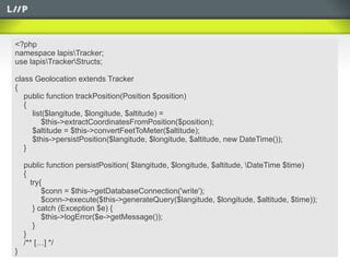 <?php
namespace lapisTracker;
use lapisTrackerStructs;

class Geolocation extends Tracker
{
   public function trackPosition(Position $position)
   {
     list($langitude, $longitude, $altitude) =
         $this->extractCoordinatesFromPosition($position);
     $altitude = $this->convertFeetToMeter($altitude);
     $this->persistPosition($langitude, $longitude, $altitude, new DateTime());
   }

    public function persistPosition( $langitude, $longitude, $altitude, DateTime $time)
    {
      try{
          $conn = $this->getDatabaseConnection('write');
          $conn->execute($this->generateQuery($langitude, $longitude, $altitude, $time));
       } catch (Exception $e) {
          $this->logError($e->getMessage());
       }
    }
    /** […] */
}
 