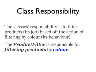 Class Responsibility
The classes’ responsibility is to filter
products (its job) based off the action of
filtering by colour (its behaviour).
The ProductFilter is responsible for
filtering products by colour.
 