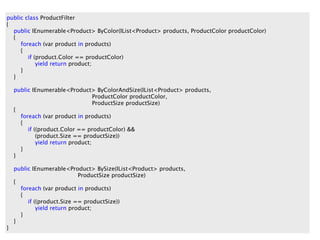 public class ProductFilter
{

  {
                        Filter By Colour
  public IEnumerable<Product> ByColor(IList<Product> products, ProductColor productColor)

     foreach (var product in products)
     {
        if (product.Color == productColor)
            yield return product;
     }
  }

    public IEnumerable<Product> ByColorAndSize(IList<Product> products,
                                   ProductColor productColor,
                                   ProductSize productSize)
    {
      foreach (var product in products)
      {
         if ((product.Color == productColor) &&
             (product.Size == productSize))
             yield return product;
      }
    }

    public IEnumerable<Product> BySize(IList<Product> products,
                             ProductSize productSize)
    {
      foreach (var product in products)
      {
         if ((product.Size == productSize))
             yield return product;
      }
    }
}
 