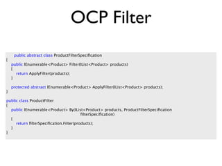 OCP Filter
     public abstract class ProductFilterSpeciﬁcation
{
    public IEnumerable<Product> Filter(IList<Product> products)
    {
      return ApplyFilter(products);
    }

    protected abstract IEnumerable<Product> ApplyFilter(IList<Product> products);
}

public class ProductFilter
{
  public IEnumerable<Product> By(IList<Product> products, ProductFilterSpeciﬁcation
                                        ﬁlterSpeciﬁcation)
  {
     return ﬁlterSpeciﬁcation.Filter(products);
  }
}
 