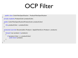OCP Filter
     public class ColorFilterSpeciﬁcation : ProductFilterSpeciﬁcation
{
    private readonly ProductColor productColor;

    public ColorFilterSpeciﬁcation(ProductColor productColor)
    {
      this.productColor = productColor;
    }

    protected override IEnumerable<Product> ApplyFilter(IList<Product> products)
    {
      foreach (var product in products)
      {
         if (product.Color == productColor)
             yield return product;
      }
    }
}
 