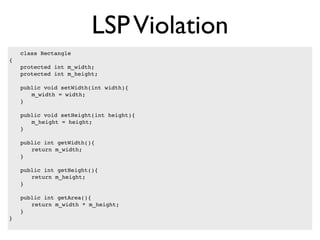 LSP Violation
    class Rectangle
{
!   protected int m_width;
!   protected int m_height;

!   public void setWidth(int width){
!   ! m_width = width;
!   }

!   public void setHeight(int height){
!   ! m_height = height;
!   }

!   public int getWidth(){
!   ! return m_width;
!   }

!   public int getHeight(){
!   ! return m_height;
!   }

!   public int getArea(){
!   ! return m_width * m_height;
!   }!
}
 
