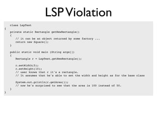 LSP Violation
    class LspTest
{
!   private static Rectangle getNewRectangle()
!   {
!   ! // it can be an object returned by some factory ...
!   ! return new Square();
!   }

!   public static void main (String args[])
!   {
!   ! Rectangle r = LspTest.getNewRectangle();

!   !   r.setWidth(5);
!   !   r.setHeight(10);
!   !   // user knows that r it's a rectangle.
!   !   // It assumes that he's able to set the width and height as for the base class

!   !   System.out.println(r.getArea());
!   !   // now he's surprised to see that the area is 100 instead of 50.
!   }
}
 