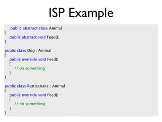 ISP Example
    public abstract class Animal
{
    public abstract void Feed();
}

public class Dog : Animal
{
  public override void Feed()
  {
     // do something
  }
}

public class Rattlesnake : Animal
{
  public override void Feed()
  {
     // do something
  }
}
 