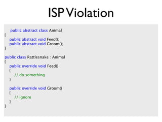 ISP Violation
    public abstract class Animal
{
    public abstract void Feed();
    public abstract void Groom();
}

public class Rattlesnake : Animal
{
  public override void Feed()
  {
     // do something
  }

    public override void Groom()
    {
      // ignore
    }
}
 